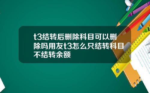 t3结转后删除科目可以删除吗用友t3怎么只结转科目不结转余额