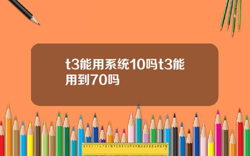 t3能用系统10吗t3能用到70吗