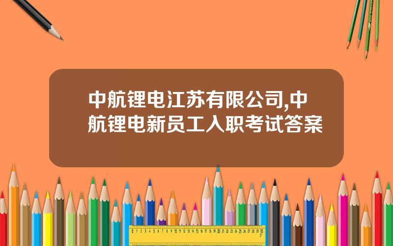 中航锂电江苏有限公司,中航锂电新员工入职考试答案