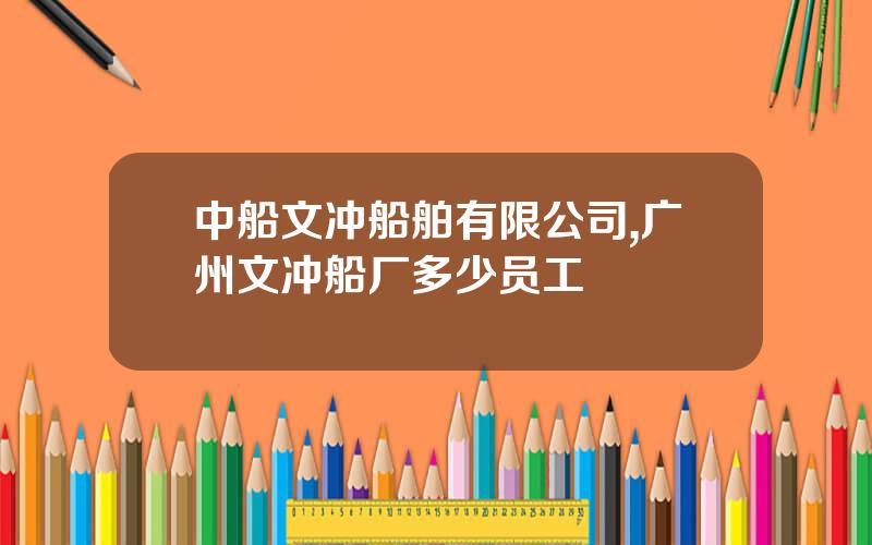 中船文冲船舶有限公司,广州文冲船厂多少员工