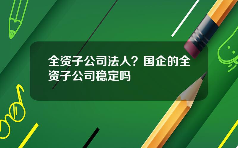 全资子公司法人？国企的全资子公司稳定吗
