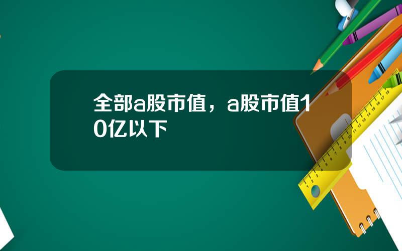 全部a股市值，a股市值10亿以下