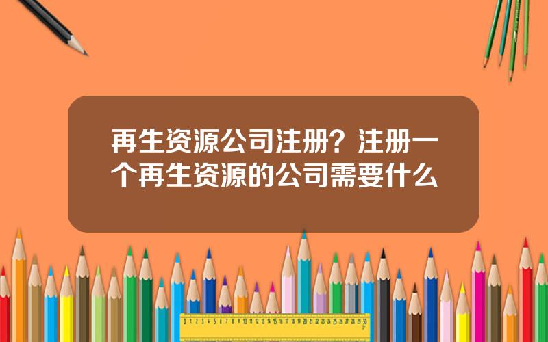 再生资源公司注册？注册一个再生资源的公司需要什么