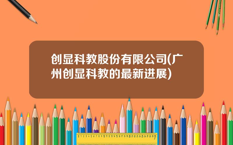 创显科教股份有限公司(广州创显科教的最新进展)