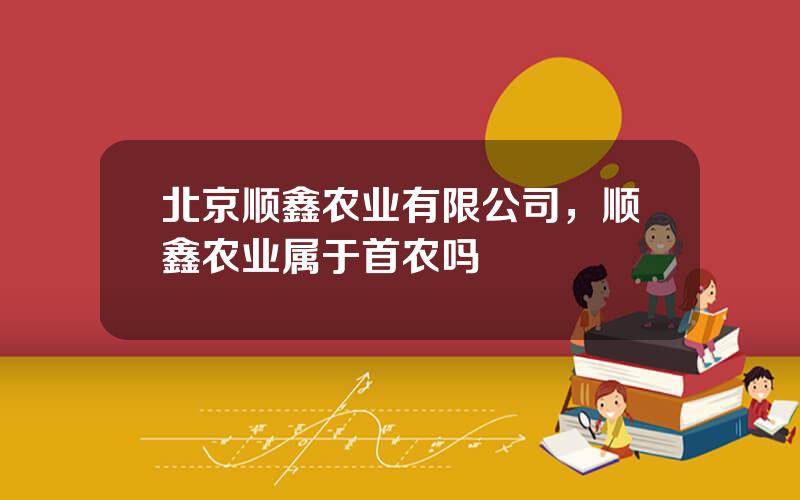 北京顺鑫农业有限公司，顺鑫农业属于首农吗