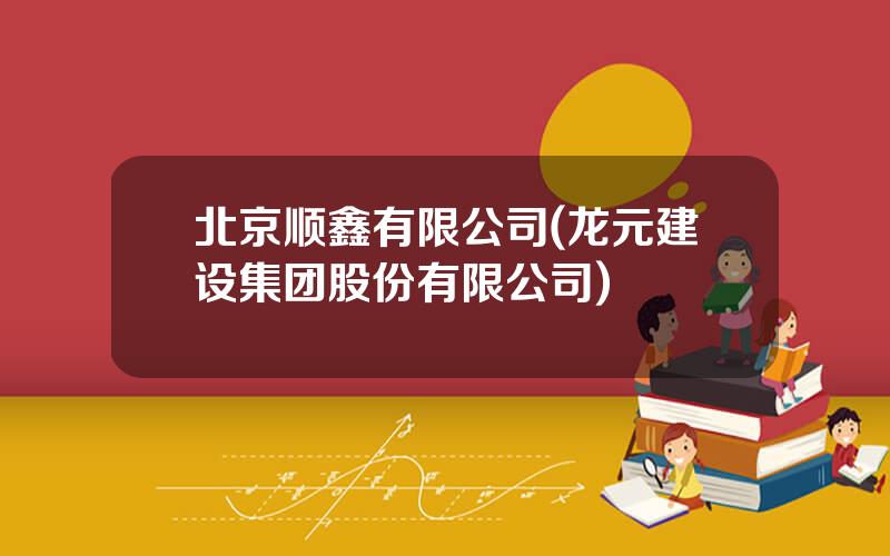 北京顺鑫有限公司(龙元建设集团股份有限公司)