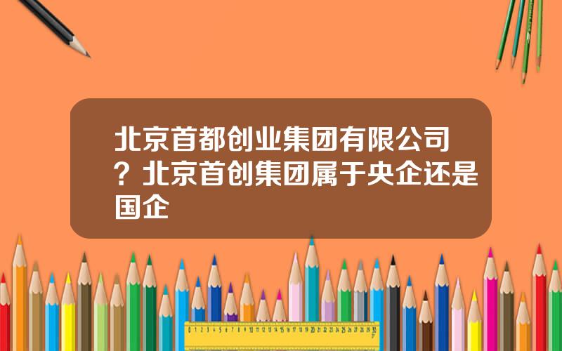 北京首都创业集团有限公司？北京首创集团属于央企还是国企