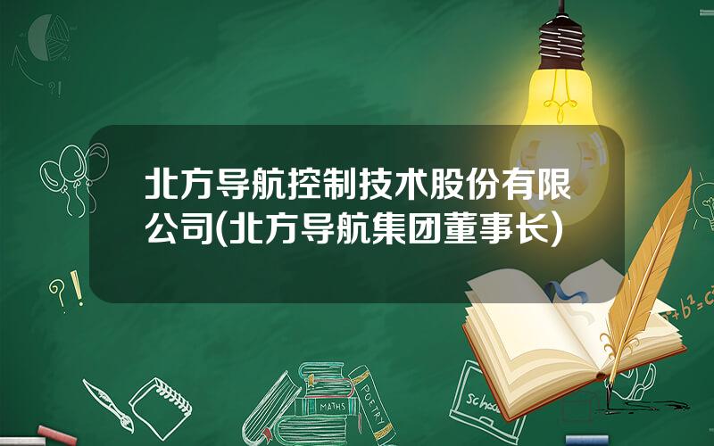 北方导航控制技术股份有限公司(北方导航集团董事长)