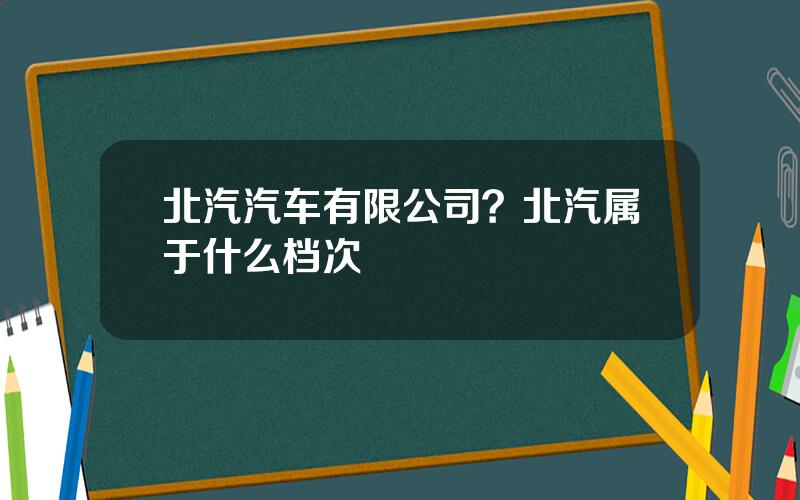 北汽汽车有限公司？北汽属于什么档次