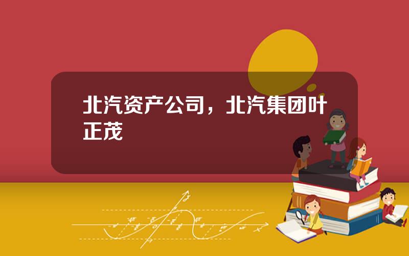 北汽资产公司，北汽集团叶正茂