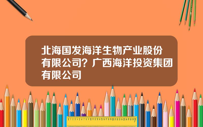 北海国发海洋生物产业股份有限公司？广西海洋投资集团有限公司