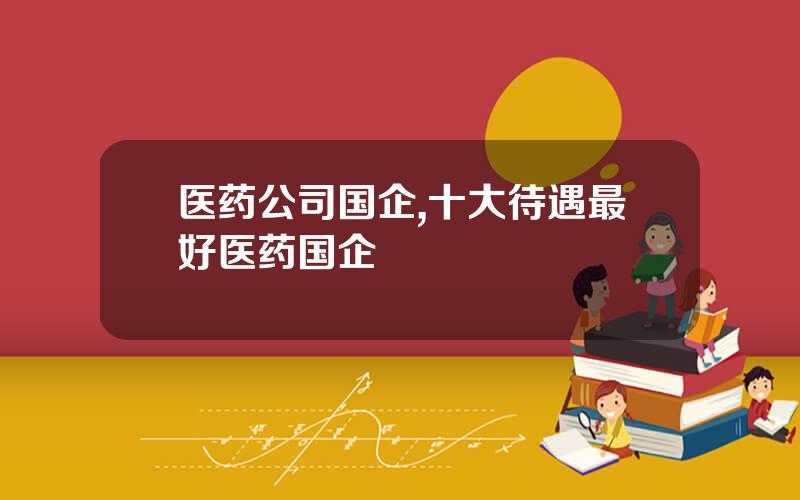 医药公司国企,十大待遇最好医药国企