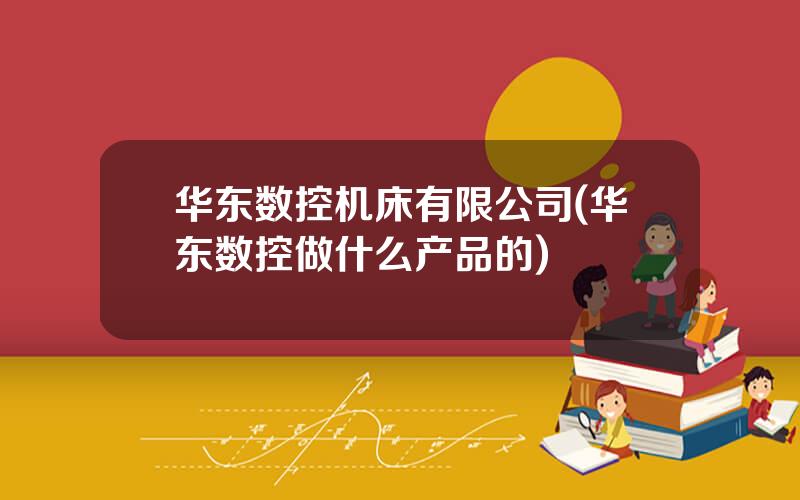 华东数控机床有限公司(华东数控做什么产品的)