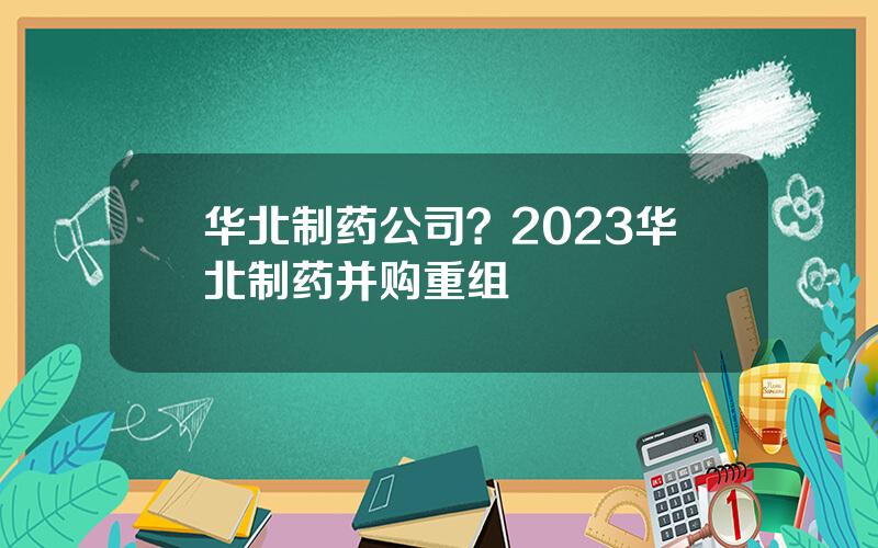 华北制药公司？2023华北制药并购重组