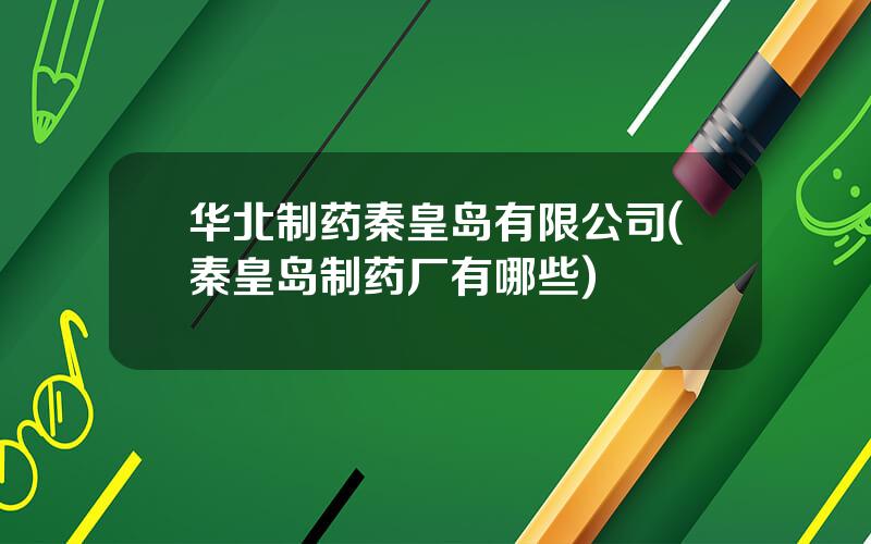 华北制药秦皇岛有限公司(秦皇岛制药厂有哪些)