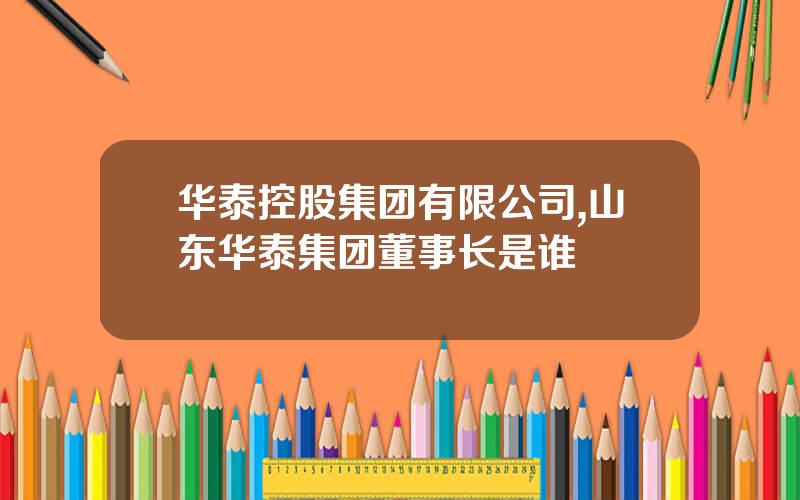 华泰控股集团有限公司,山东华泰集团董事长是谁
