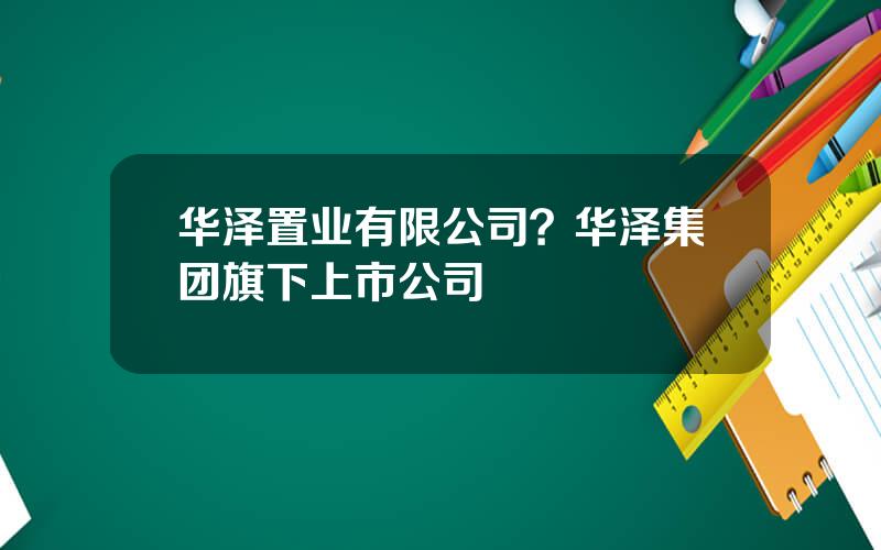 华泽置业有限公司？华泽集团旗下上市公司