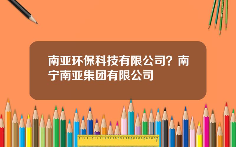 南亚环保科技有限公司？南宁南亚集团有限公司
