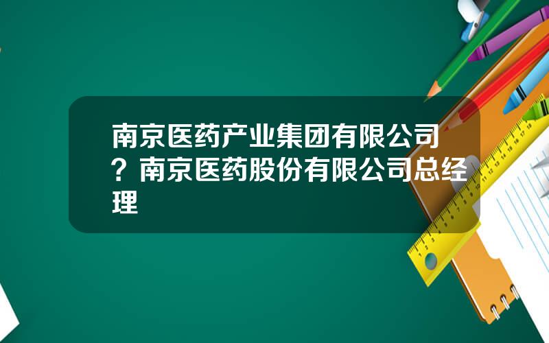 南京医药产业集团有限公司？南京医药股份有限公司总经理