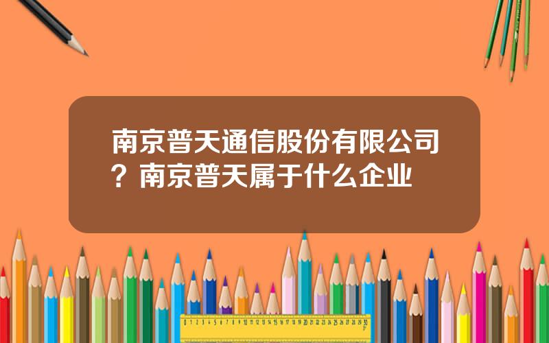 南京普天通信股份有限公司？南京普天属于什么企业