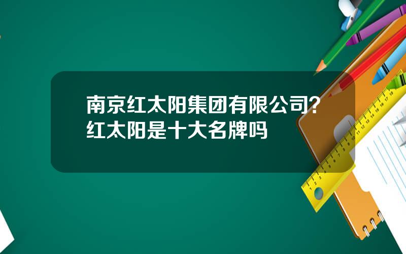 南京红太阳集团有限公司？红太阳是十大名牌吗
