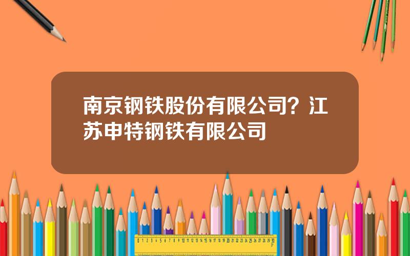 南京钢铁股份有限公司？江苏申特钢铁有限公司