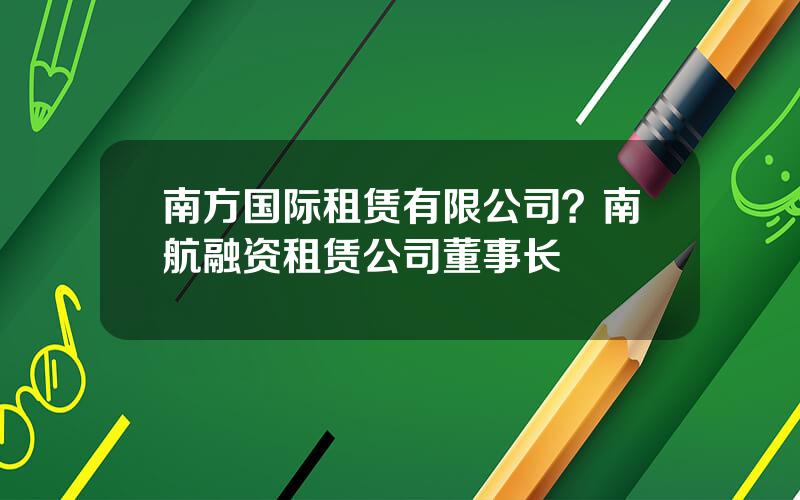 南方国际租赁有限公司？南航融资租赁公司董事长