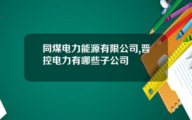 同煤电力能源有限公司,晋控电力有哪些子公司