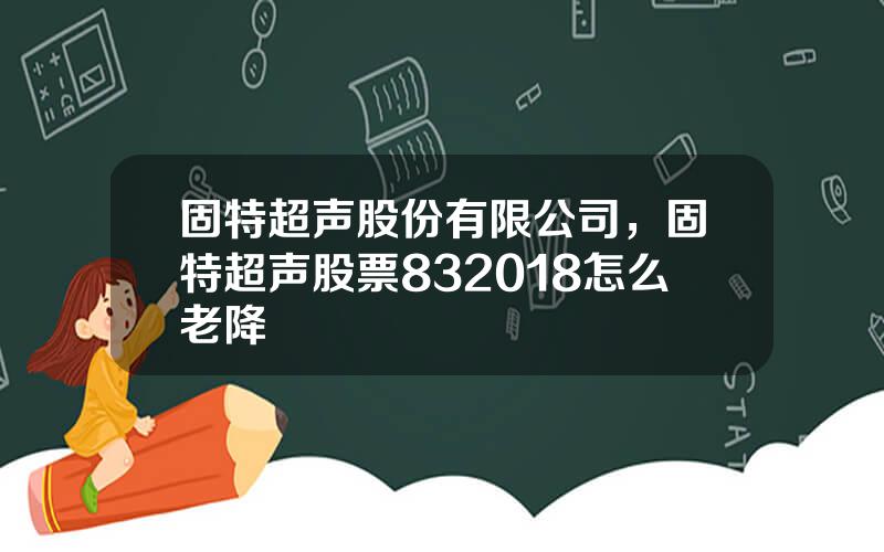 固特超声股份有限公司，固特超声股票832018怎么老降