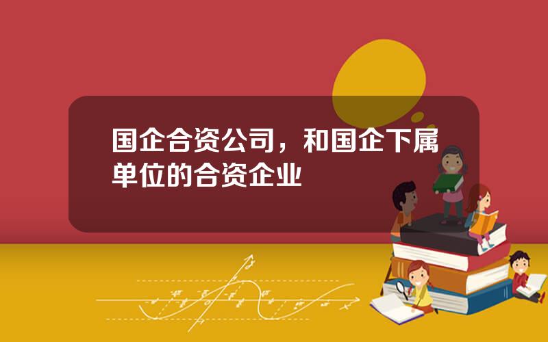 国企合资公司，和国企下属单位的合资企业