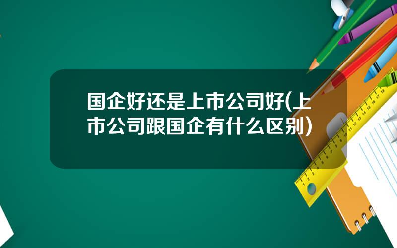 国企好还是上市公司好(上市公司跟国企有什么区别)