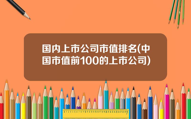 国内上市公司市值排名(中国市值前100的上市公司)