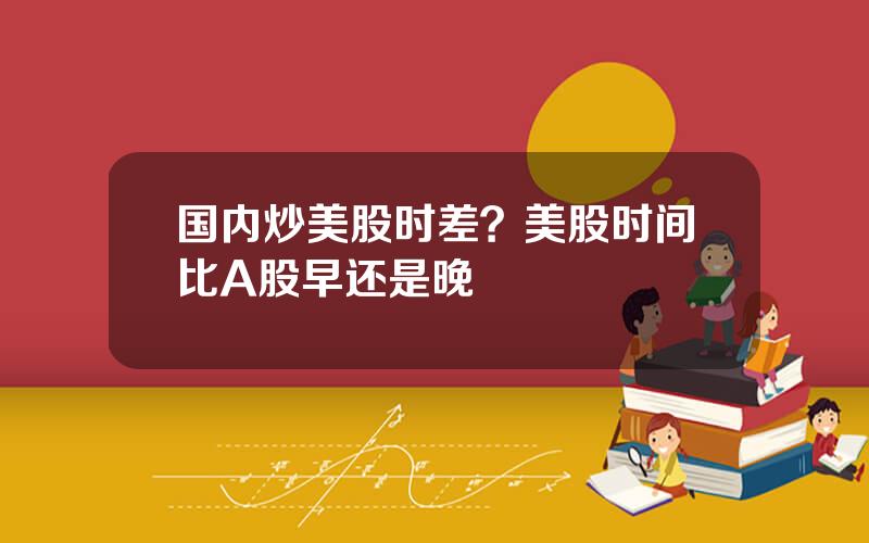 国内炒美股时差？美股时间比A股早还是晚