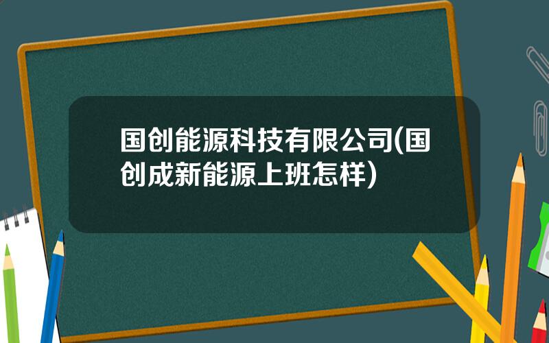 国创能源科技有限公司(国创成新能源上班怎样)