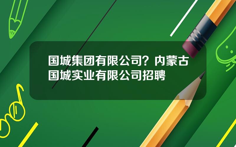 国城集团有限公司？内蒙古国城实业有限公司招聘