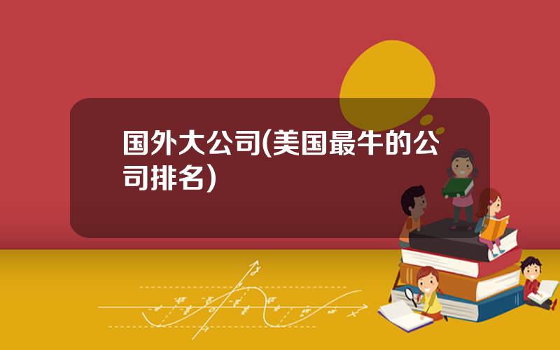 国外大公司(美国最牛的公司排名)