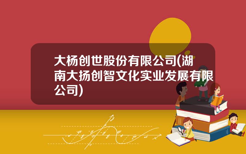 大杨创世股份有限公司(湖南大扬创智文化实业发展有限公司)