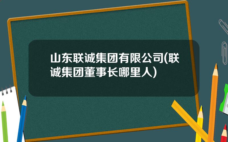 山东联诚集团有限公司(联诚集团董事长哪里人)
