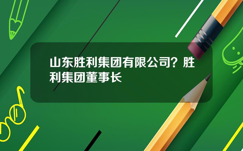 山东胜利集团有限公司？胜利集团董事长