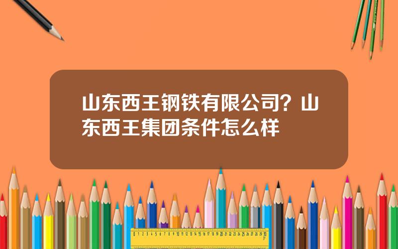 山东西王钢铁有限公司？山东西王集团条件怎么样