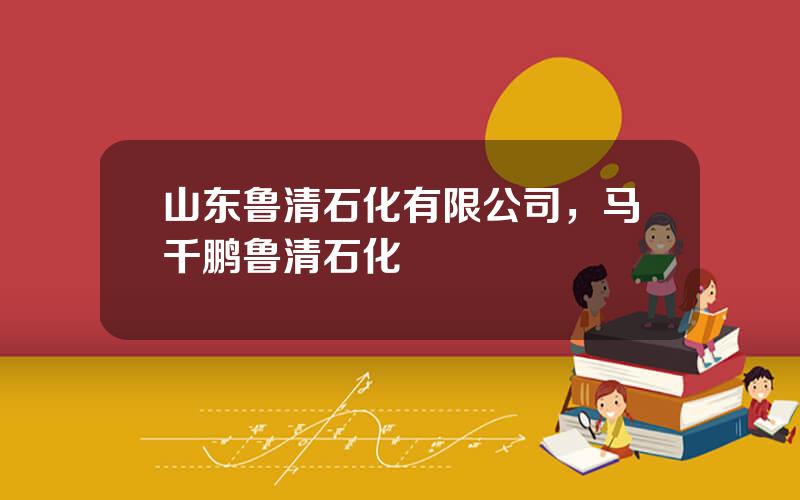 山东鲁清石化有限公司，马千鹏鲁清石化