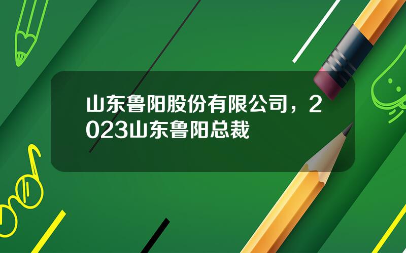 山东鲁阳股份有限公司，2023山东鲁阳总裁