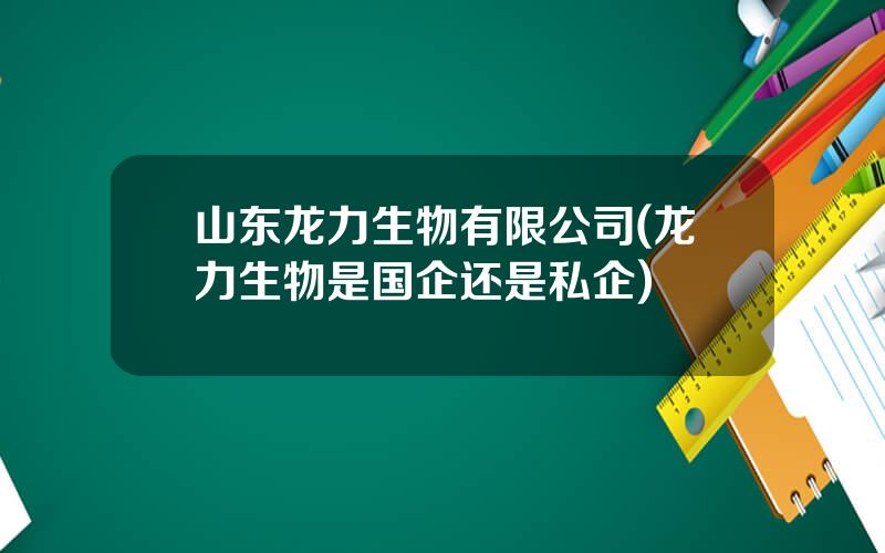 山东龙力生物有限公司(龙力生物是国企还是私企)