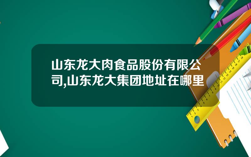 山东龙大肉食品股份有限公司,山东龙大集团地址在哪里