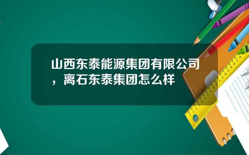 山西东泰能源集团有限公司，离石东泰集团怎么样