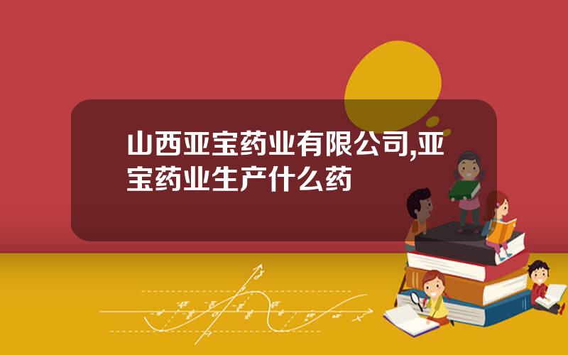 山西亚宝药业有限公司,亚宝药业生产什么药