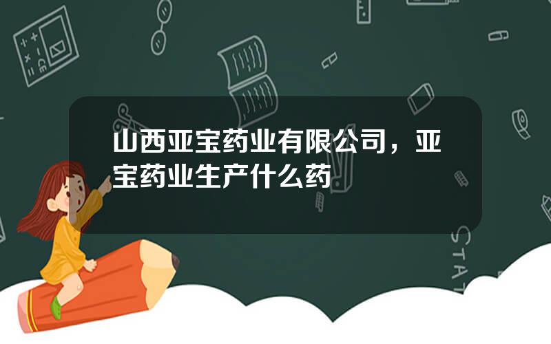 山西亚宝药业有限公司，亚宝药业生产什么药