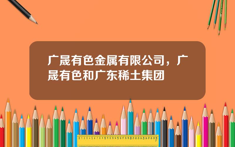 广晟有色金属有限公司，广晟有色和广东稀土集团