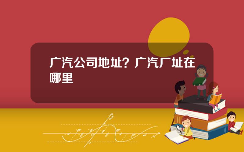 广汽公司地址？广汽厂址在哪里