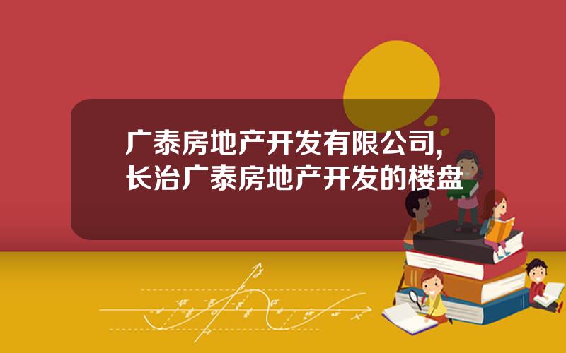 广泰房地产开发有限公司,长治广泰房地产开发的楼盘